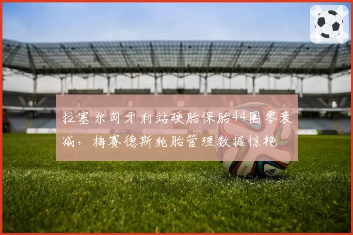 拉塞尔匈牙利站硬胎保胎44圈零衰减，梅赛德斯轮胎管理数据惊艳