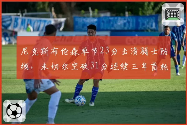 尼克斯布伦森单节23分击溃骑士防线，米切尔空砍31分连续三年首轮出局