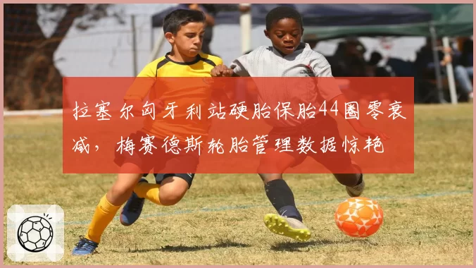 拉塞尔匈牙利站硬胎保胎44圈零衰减,梅赛德斯轮胎管理数据惊艳