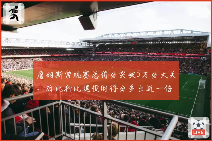 詹姆斯常规赛总得分突破5万分大关，对比科比退役时得分多出近一倍