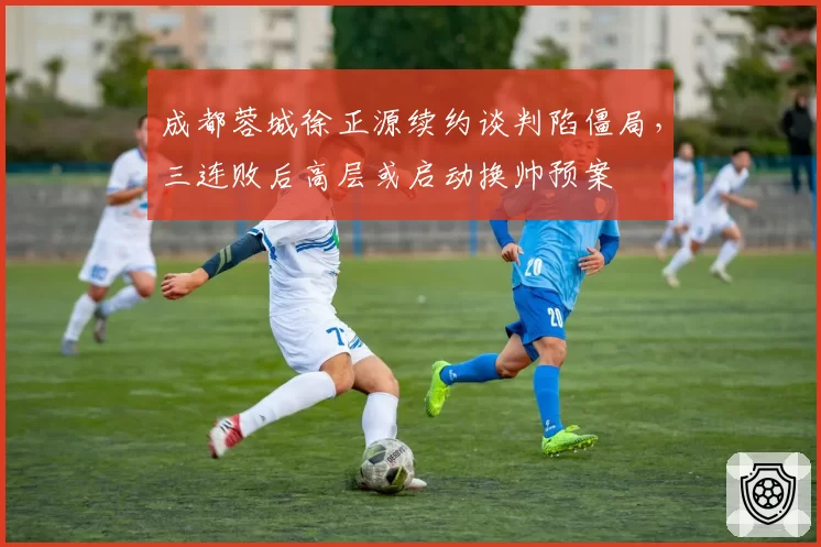 成都蓉城徐正源续约谈判陷僵局，三连败后高层或启动换帅预案