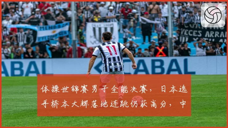 体操世锦赛男子全能决赛，日本选手桥本大辉落地连跳仍获高分，中国选手申诉无效