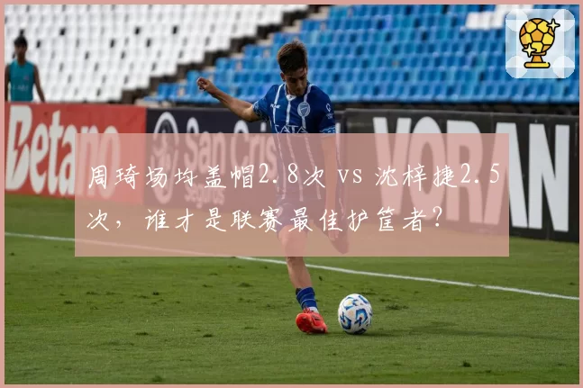 周琦场均盖帽2.8次 vs 沈梓捷2.5次，谁才是联赛最佳护筐者？