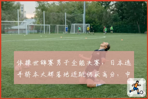 体操世锦赛男子全能决赛，日本选手桥本大辉落地连跳仍获高分，中国选手申诉无效