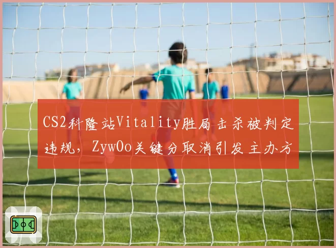 CS2科隆站Vitality胜局击杀被判定违规，ZywOo关键分取消引发主办方争议