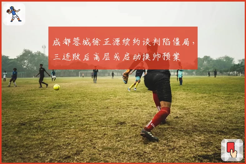 成都蓉城徐正源续约谈判陷僵局，三连败后高层或启动换帅预案