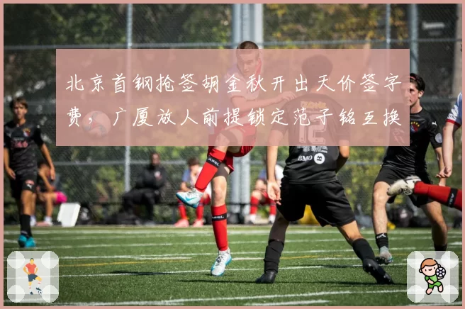 北京首钢抢签胡金秋开出天价签字费，广厦放人前提锁定范子铭互换