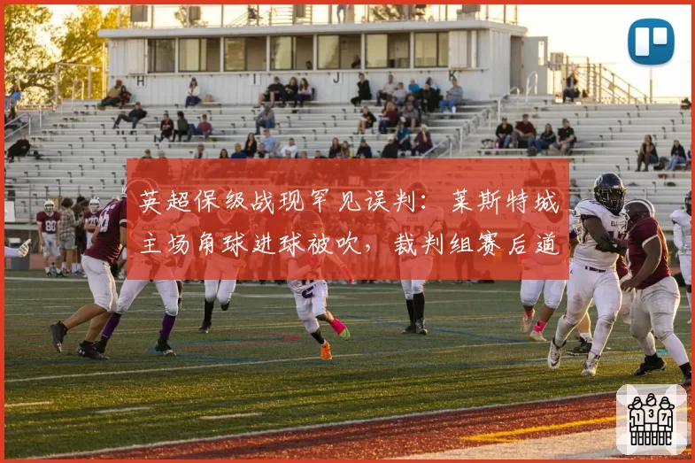 英超保级战现罕见误判：莱斯特城主场角球进球被吹，裁判组赛后道歉