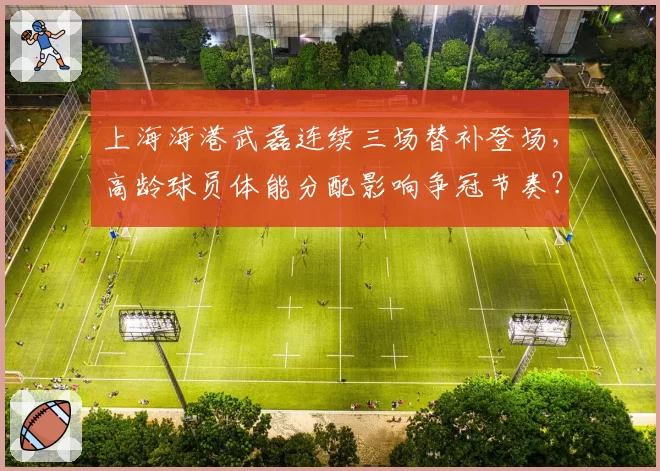 上海海港武磊连续三场替补登场，高龄球员体能分配影响争冠节奏？