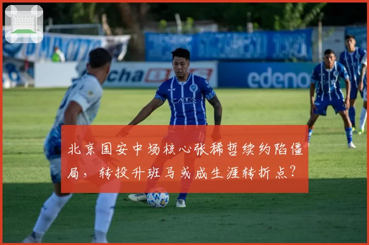 北京国安中场核心张稀哲续约陷僵局，转投升班马或成生涯转折点？