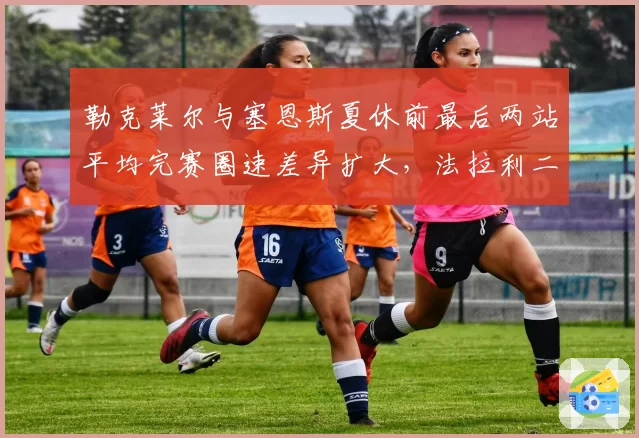 勒克莱尔与塞恩斯夏休前最后两站平均完赛圈速差异扩大，法拉利二号车手定位面临数据拷问