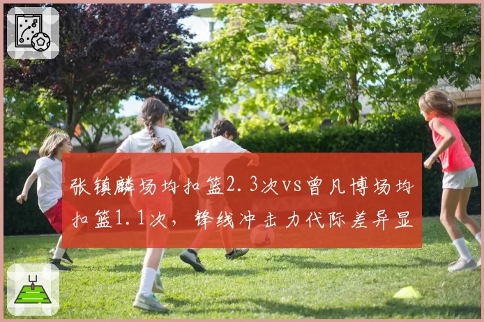 张镇麟场均扣篮2.3次vs曾凡博场均扣篮1.1次，锋线冲击力代际差异显著