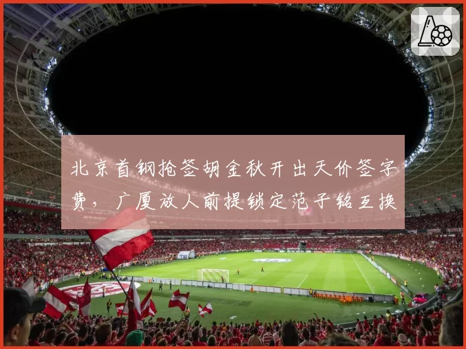 北京首钢抢签胡金秋开出天价签字费，广厦放人前提锁定范子铭互换