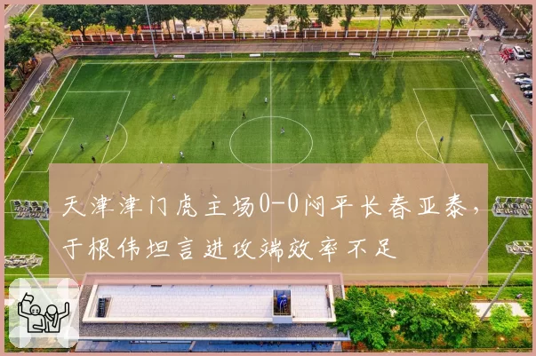 天津津门虎主场0-0闷平长春亚泰，于根伟坦言进攻端效率不足