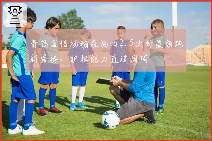 青岛国信杨瀚森场均2.5次封盖领跑新秀榜，护框能力直追周琦