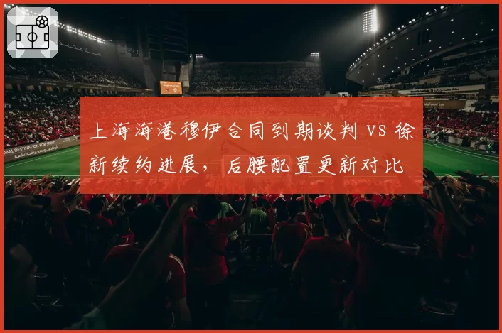 上海海港穆伊合同到期谈判 vs 徐新续约进展，后腰配置更新对比