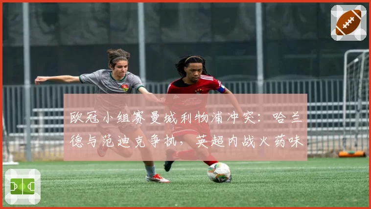 欧冠小组赛曼城利物浦冲突：哈兰德与范迪克争执，英超内战火药味升级