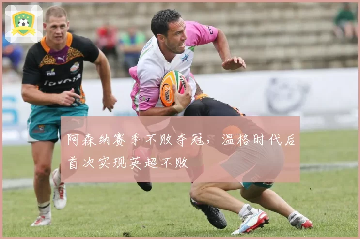 阿森纳赛季不败夺冠,温格时代后首次实现英超不败