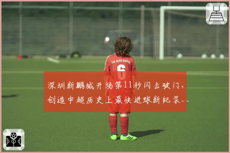 深圳新鹏城开场第11秒闪击破门,创造中超历史上最快进球新纪录__br_