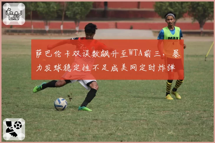 萨巴伦卡双误数飙升至WTA前三，暴力发球稳定性不足成美网定时炸弹