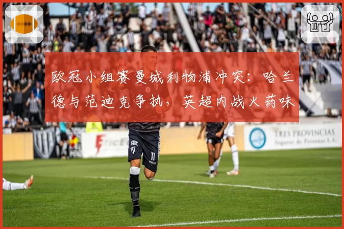 欧冠小组赛曼城利物浦冲突：哈兰德与范迪克争执，英超内战火药味升级