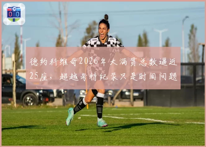 德约科维奇2026年大满贯总数逼近25座，超越考特纪录只是时间问题？