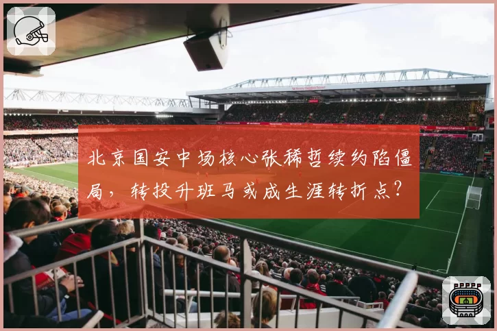 北京国安中场核心张稀哲续约陷僵局，转投升班马或成生涯转折点？