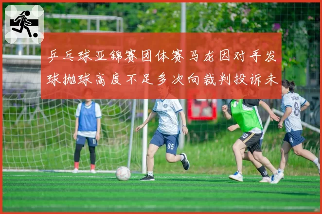 乒乓球亚锦赛团体赛马龙因对手发球抛球高度不足多次向裁判投诉未果后摇头叹息