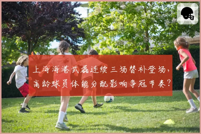 上海海港武磊连续三场替补登场，高龄球员体能分配影响争冠节奏？