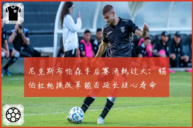 尼克斯布伦森季后赛消耗过大：锡伯杜轮换改革能否延长核心寿命