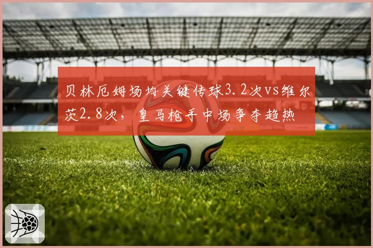 贝林厄姆场均关键传球3.2次vs维尔茨2.8次,皇马枪手中场争夺趋热
