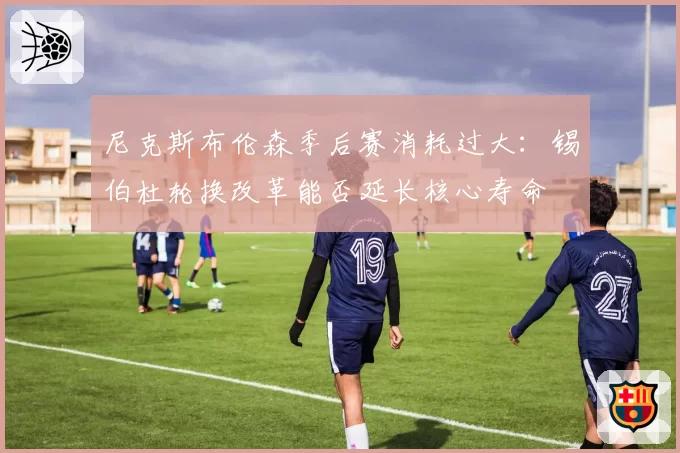 尼克斯布伦森季后赛消耗过大：锡伯杜轮换改革能否延长核心寿命