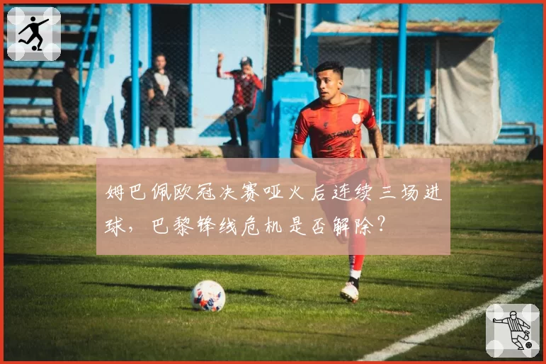 姆巴佩欧冠决赛哑火后连续三场进球，巴黎锋线危机是否解除？