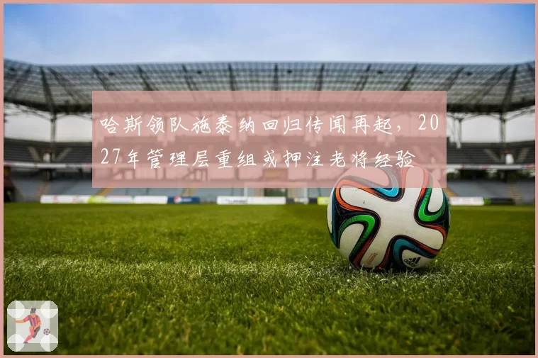 哈斯领队施泰纳回归传闻再起,2027年管理层重组或押注老将经验