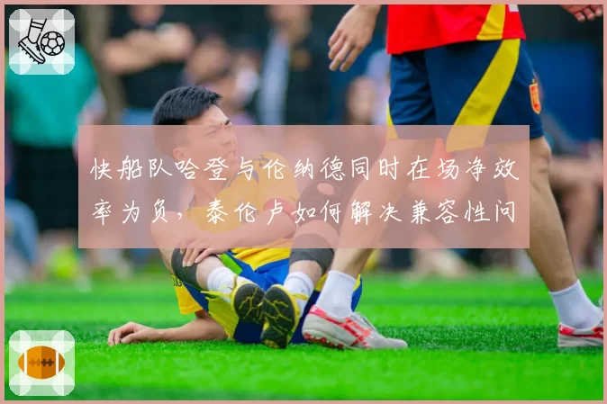 快船队哈登与伦纳德同时在场净效率为负，泰伦卢如何解决兼容性问题？