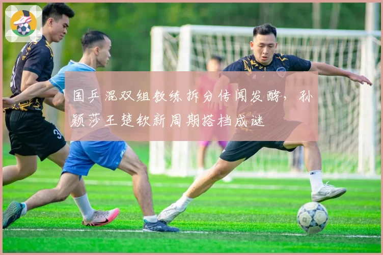 国乒混双组教练拆分传闻发酵，孙颖莎王楚钦新周期搭档成谜